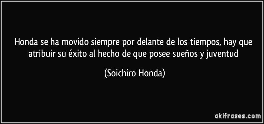 Honda se ha movido siempre por delante de los tiempos, hay que atribuir su éxito al hecho de que posee sueños y juventud (Soichiro Honda)