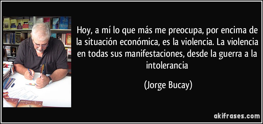 Hoy, a mí lo que más me preocupa, por encima de la situación económica, es la violencia. La violencia en todas sus manifestaciones, desde la guerra a la intolerancia (Jorge Bucay)