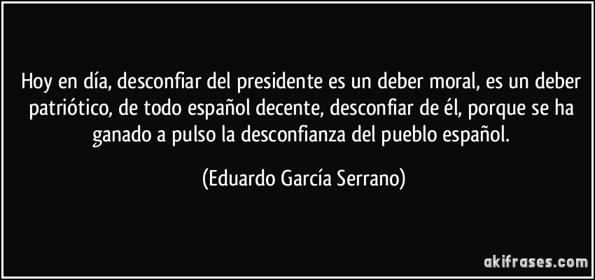 Hoy en día, desconfiar del presidente es un deber moral, es un deber patriótico, de todo español decente, desconfiar de él, porque se ha ganado a pulso la desconfianza del pueblo español. (Eduardo García Serrano)