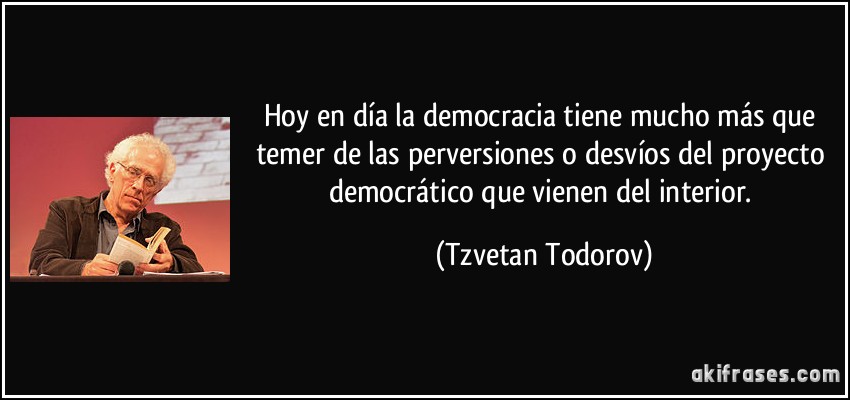 Hoy en día la democracia tiene mucho más que temer de las perversiones o desvíos del proyecto democrático que vienen del interior. (Tzvetan Todorov)