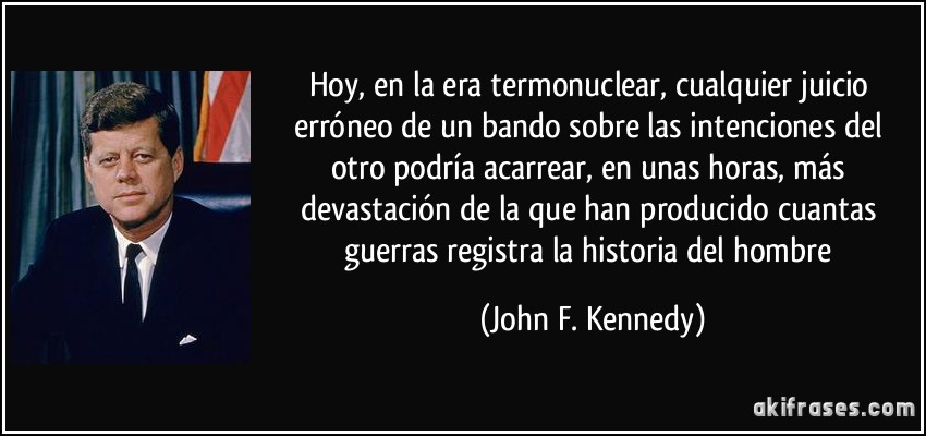Hoy, en la era termonuclear, cualquier juicio erróneo de un bando sobre las intenciones del otro podría acarrear, en unas horas, más devastación de la que han producido cuantas guerras registra la historia del hombre (John F. Kennedy)
