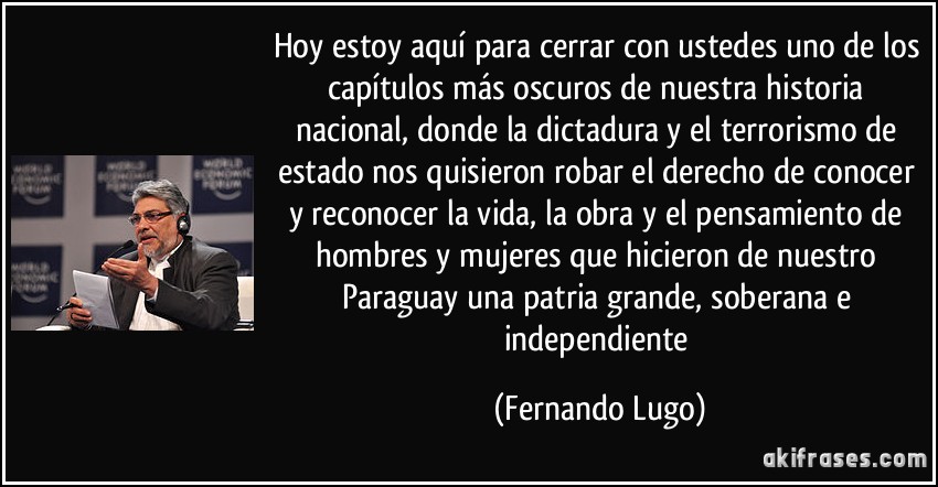 Hoy estoy aquí para cerrar con ustedes uno de los capítulos más oscuros de nuestra historia nacional, donde la dictadura y el terrorismo de estado nos quisieron robar el derecho de conocer y reconocer la vida, la obra y el pensamiento de hombres y mujeres que hicieron de nuestro Paraguay una patria grande, soberana e independiente (Fernando Lugo)