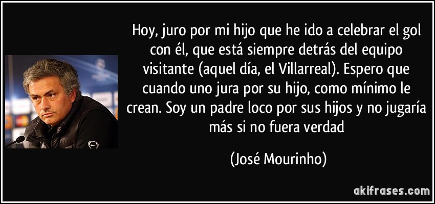 Hoy, juro por mi hijo que he ido a celebrar el gol con él, que está siempre detrás del equipo visitante (aquel día, el Villarreal). Espero que cuando uno jura por su hijo, como mínimo le crean. Soy un padre loco por sus hijos y no jugaría más si no fuera verdad (José Mourinho)