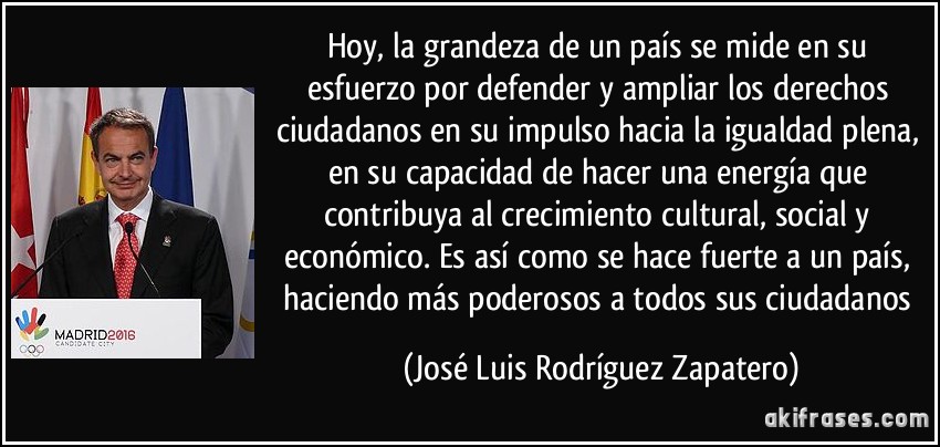 Hoy, la grandeza de un país se mide en su esfuerzo por defender y ampliar los derechos ciudadanos en su impulso hacia la igualdad plena, en su capacidad de hacer una energía que contribuya al crecimiento cultural, social y económico. Es así como se hace fuerte a un país, haciendo más poderosos a todos sus ciudadanos (José Luis Rodríguez Zapatero)