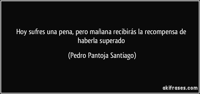 Hoy sufres una pena, pero mañana recibirás la recompensa de haberla superado (Pedro Pantoja Santiago)
