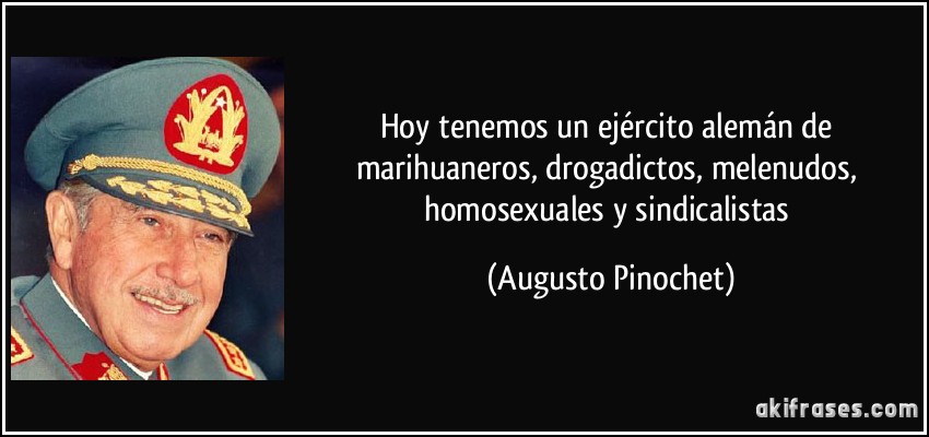 Hoy tenemos un ejército alemán de marihuaneros, drogadictos, melenudos, homosexuales y sindicalistas (Augusto Pinochet)