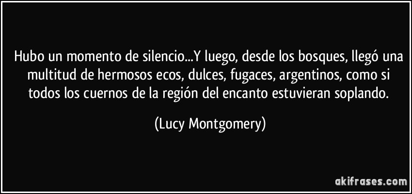 Hubo un momento de silencio...Y luego, desde los bosques, llegó una multitud de hermosos ecos, dulces, fugaces, argentinos, como si todos los cuernos de la región del encanto estuvieran soplando. (Lucy Montgomery)