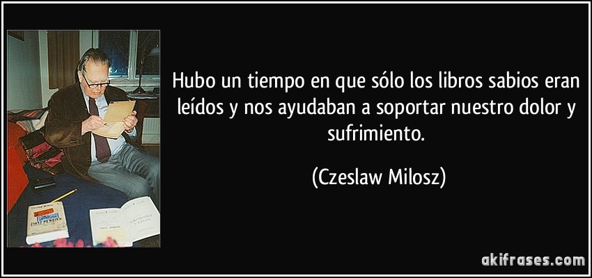 Hubo un tiempo en que sólo los libros sabios eran leídos y nos ayudaban a soportar nuestro dolor y sufrimiento. (Czeslaw Milosz)