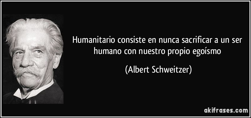 Humanitario consiste en nunca sacrificar a un ser humano con nuestro propio egoísmo (Albert Schweitzer)