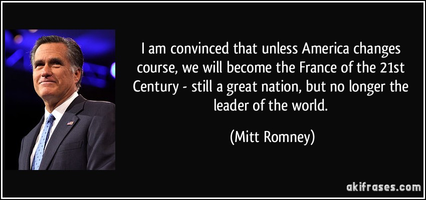 I am convinced that unless America changes course, we will become the France of the 21st Century - still a great nation, but no longer the leader of the world. (Mitt Romney)