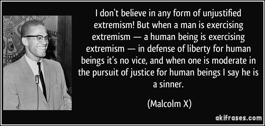 I don't believe in any form of unjustified extremism! But when a man is exercising extremism — a human being is exercising extremism — in defense of liberty for human beings it's no vice, and when one is moderate in the pursuit of justice for human beings I say he is a sinner. (Malcolm X)