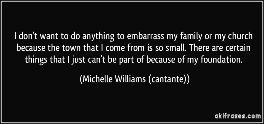 I don't want to do anything to embarrass my family or my church because the town that I come from is so small. There are certain things that I just can't be part of because of my foundation. (Michelle Williams (cantante))