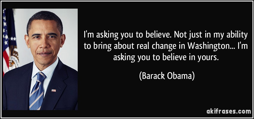 I'm asking you to believe. Not just in my ability to bring about real change in Washington... I'm asking you to believe in yours. (Barack Obama)
