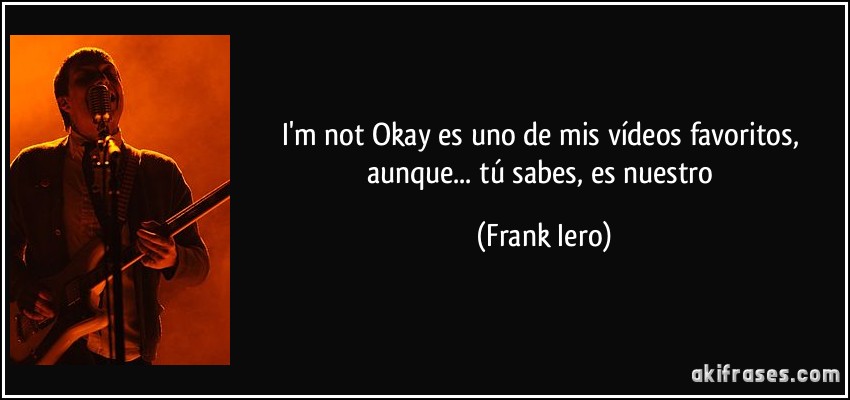 I'm not Okay es uno de mis vídeos favoritos, aunque... tú sabes, es nuestro (Frank Iero)