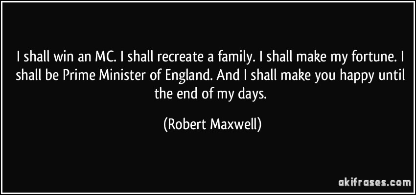 I shall win an MC. I shall recreate a family. I shall make my fortune. I shall be Prime Minister of England. And I shall make you happy until the end of my days. (Robert Maxwell)