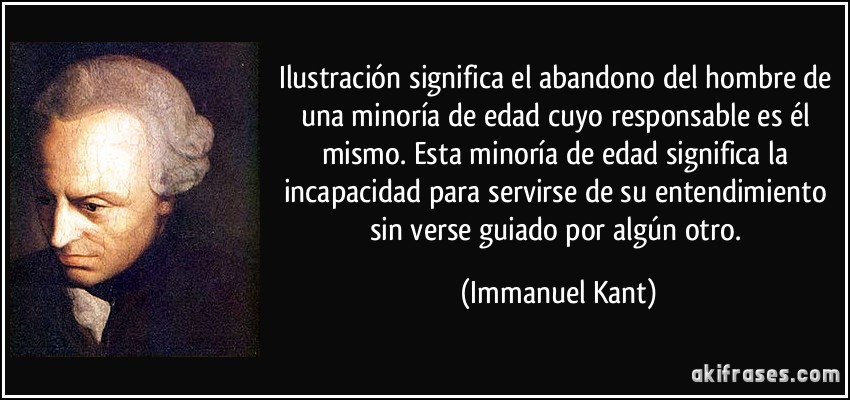 Ilustración significa el abandono del hombre de una minoría de edad cuyo responsable es él mismo. Esta minoría de edad significa la incapacidad para servirse de su entendimiento sin verse guiado por algún otro. (Immanuel Kant)