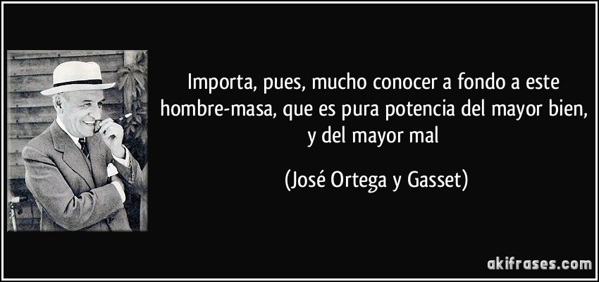 Importa, pues, mucho conocer a fondo a este hombre-masa, que es pura potencia del mayor bien, y del mayor mal (José Ortega y Gasset)