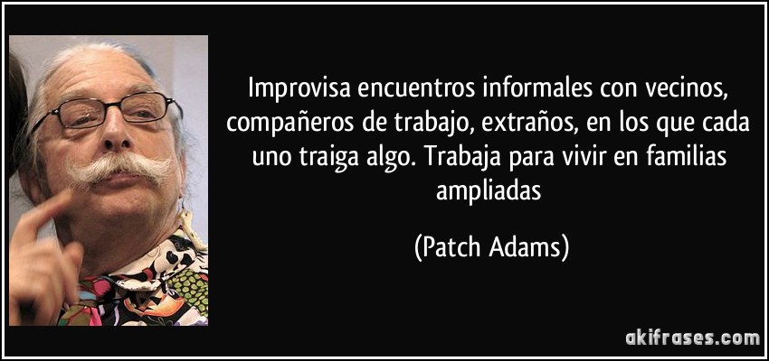 Improvisa encuentros informales con vecinos, compañeros de trabajo, extraños, en los que cada uno traiga algo. Trabaja para vivir en familias ampliadas (Patch Adams)