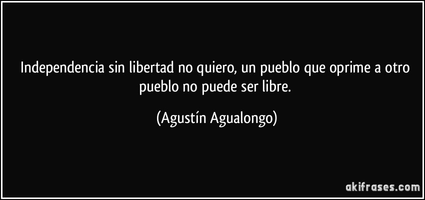 Independencia sin libertad no quiero, un pueblo que oprime a otro pueblo no puede ser libre. (Agustín Agualongo)