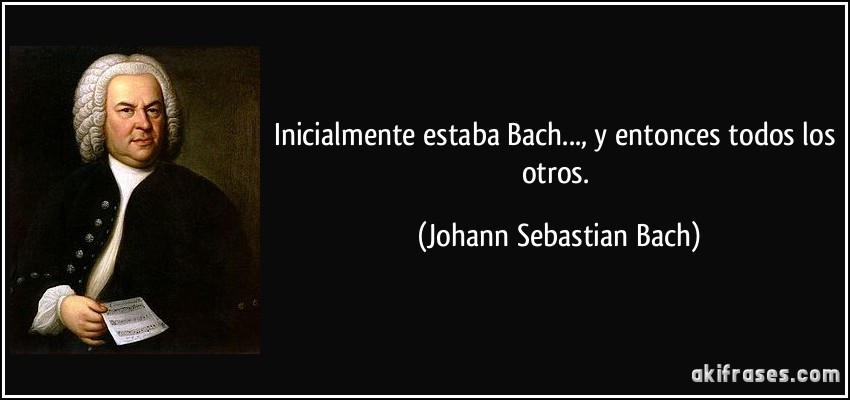 Inicialmente estaba Bach..., y entonces todos los otros. (Johann Sebastian Bach)