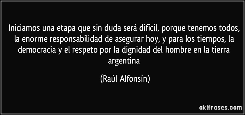 Iniciamos una etapa que sin duda será difícil, porque tenemos todos, la enorme responsabilidad de asegurar hoy, y para los tiempos, la democracia y el respeto por la dignidad del hombre en la tierra argentina (Raúl Alfonsín)