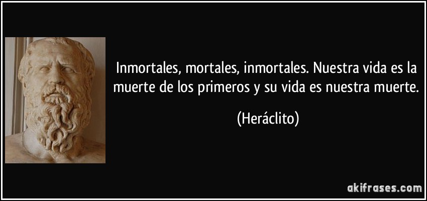Inmortales, mortales, inmortales. Nuestra vida es la muerte de los primeros y su vida es nuestra muerte. (Heráclito)