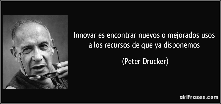 Innovar es encontrar nuevos o mejorados usos a los recursos de que ya disponemos (Peter Drucker)