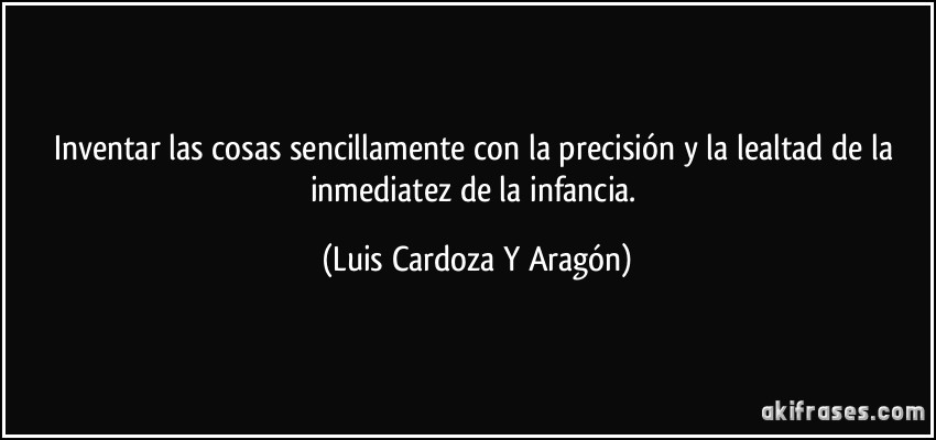 Inventar las cosas sencillamente con la precisión y la lealtad de la inmediatez de la infancia. (Luis Cardoza Y Aragón)