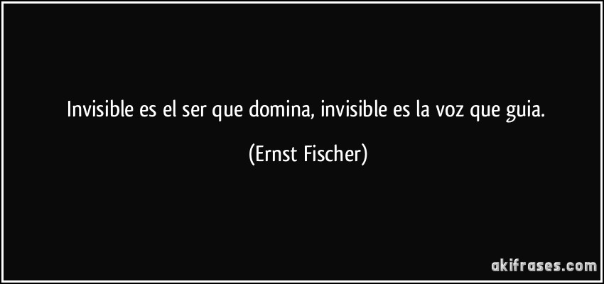 Invisible es el ser que domina, invisible es la voz que guia. (Ernst Fischer)