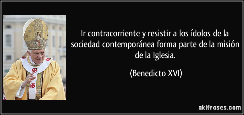 Ir contracorriente y resistir a los ídolos de la sociedad contemporánea forma parte de la misión de la Iglesia. (Benedicto XVI)