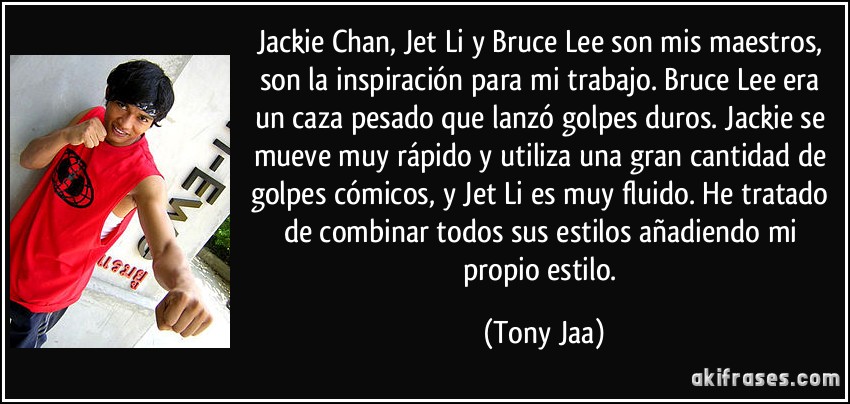 Jackie Chan, Jet Li y Bruce Lee son mis maestros, son la inspiración para mi trabajo. Bruce Lee era un caza pesado que lanzó golpes duros. Jackie se mueve muy rápido y utiliza una gran cantidad de golpes cómicos, y Jet Li es muy fluido. He tratado de combinar todos sus estilos añadiendo mi propio estilo. (Tony Jaa)