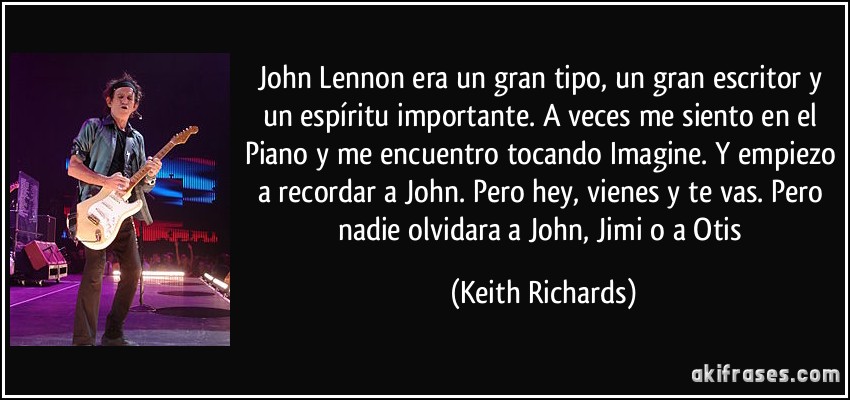 John Lennon era un gran tipo, un gran escritor y un espíritu importante. A veces me siento en el Piano y me encuentro tocando Imagine. Y empiezo a recordar a John. Pero hey, vienes y te vas. Pero nadie olvidara a John, Jimi o a Otis (Keith Richards)