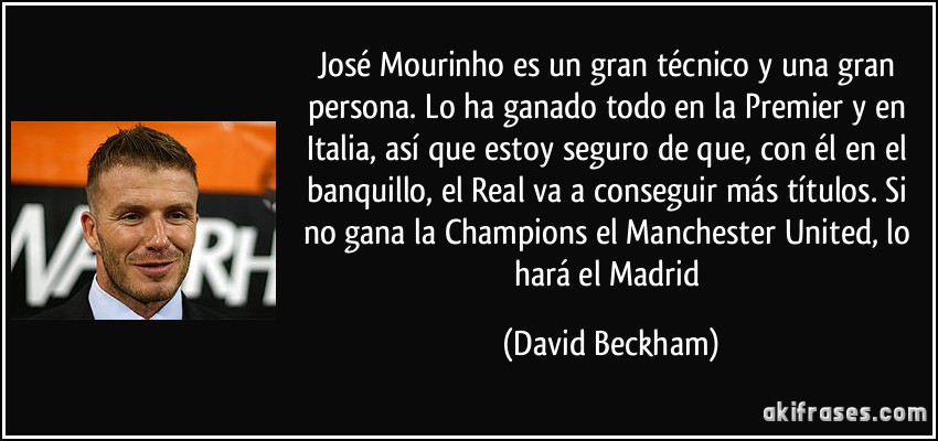 José Mourinho es un gran técnico y una gran persona. Lo ha ganado todo en la Premier y en Italia, así que estoy seguro de que, con él en el banquillo, el Real va a conseguir más títulos. Si no gana la Champions el Manchester United, lo hará el Madrid (David Beckham)