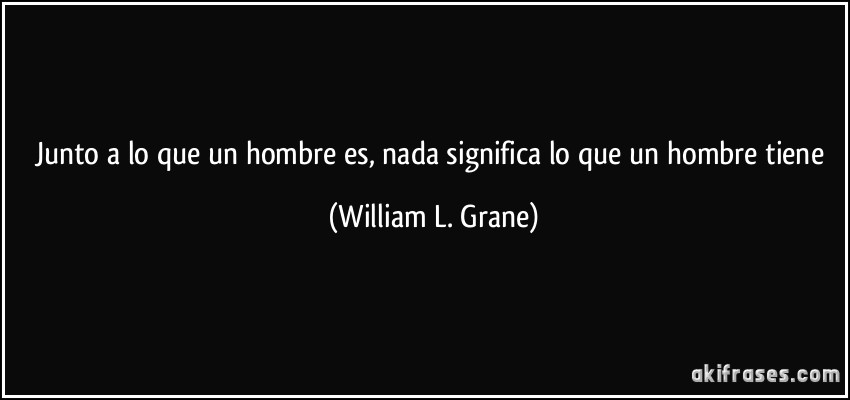 Junto a lo que un hombre es, nada significa lo que un hombre tiene (William L. Grane)