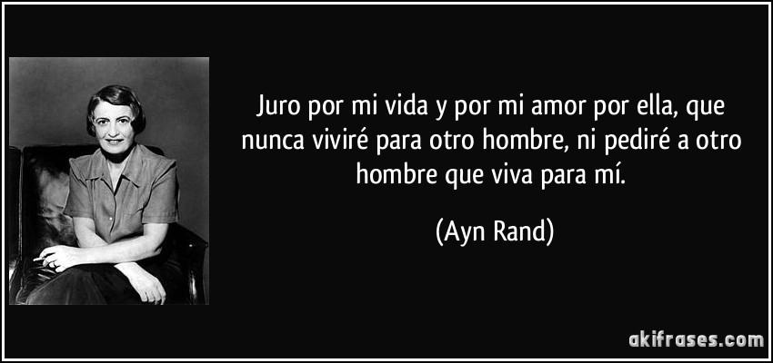 Juro por mi vida y por mi amor por ella, que nunca viviré para otro hombre, ni pediré a otro hombre que viva para mí. (Ayn Rand)