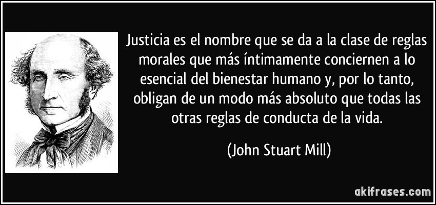 Justicia es el nombre que se da a la clase de reglas morales que más íntimamente conciernen a lo esencial del bienestar humano y, por lo tanto, obligan de un modo más absoluto que todas las otras reglas de conducta de la vida. (John Stuart Mill)