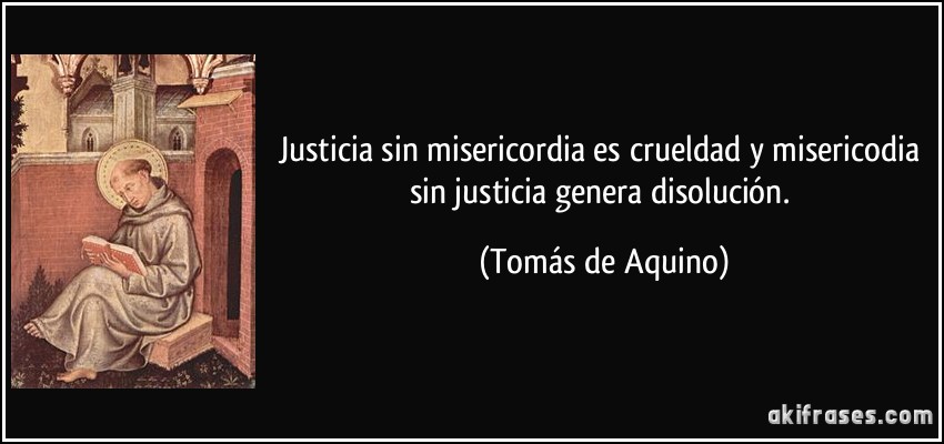 Justicia sin misericordia es crueldad y misericodia sin justicia genera disolución. (Tomás de Aquino)