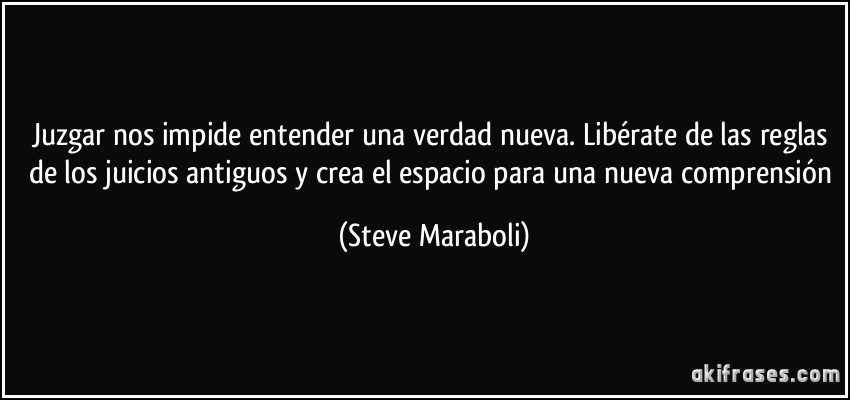 Juzgar nos impide entender una verdad nueva. Libérate de las reglas de los juicios antiguos y crea el espacio para una nueva comprensión (Steve Maraboli)