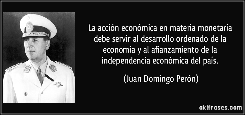 La acción económica en materia monetaria debe servir al desarrollo ordenado de la economía y al afianzamiento de la independencia económica del país. (Juan Domingo Perón)