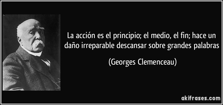 La acción es el principio; el medio, el fin; hace un daño irreparable descansar sobre grandes palabras (Georges Clemenceau)