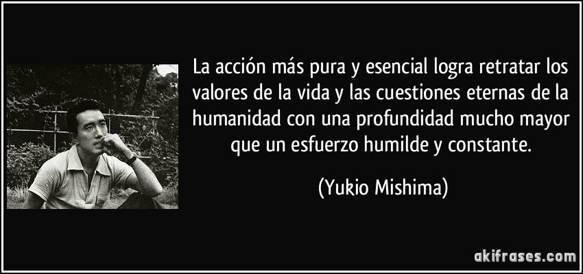 La acción más pura y esencial logra retratar los valores de la vida y las cuestiones eternas de la humanidad con una profundidad mucho mayor que un esfuerzo humilde y constante. (Yukio Mishima)