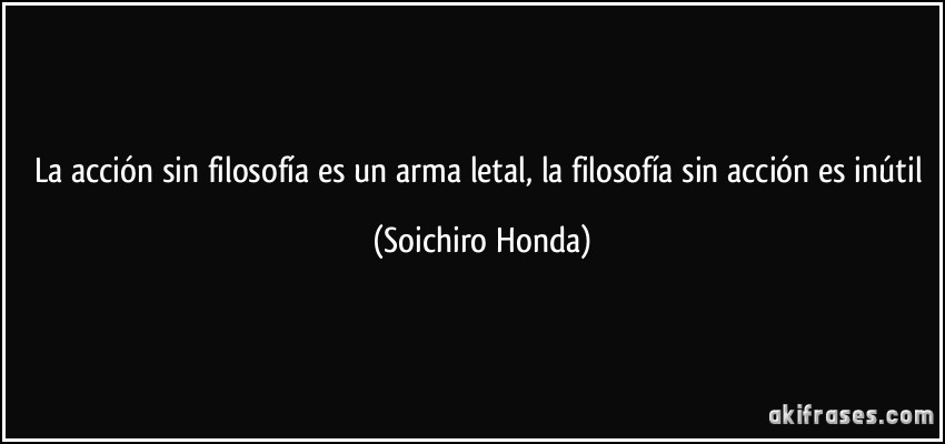La acción sin filosofía es un arma letal, la filosofía sin acción es inútil (Soichiro Honda)