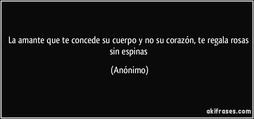 La amante que te concede su cuerpo y no su corazón, te regala rosas sin espinas (Anónimo)