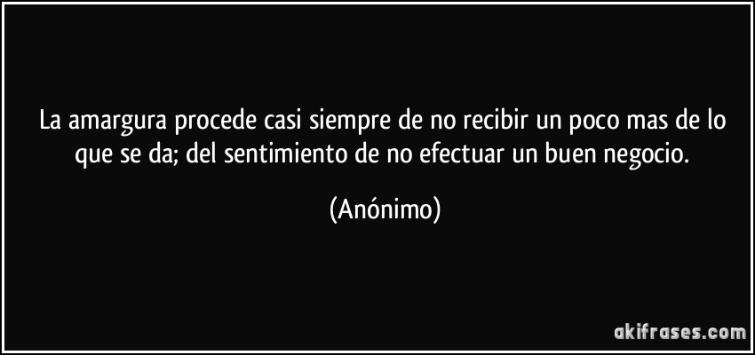 La amargura procede casi siempre de no recibir un poco mas de lo que se da; del sentimiento de no efectuar un buen negocio. (Anónimo)