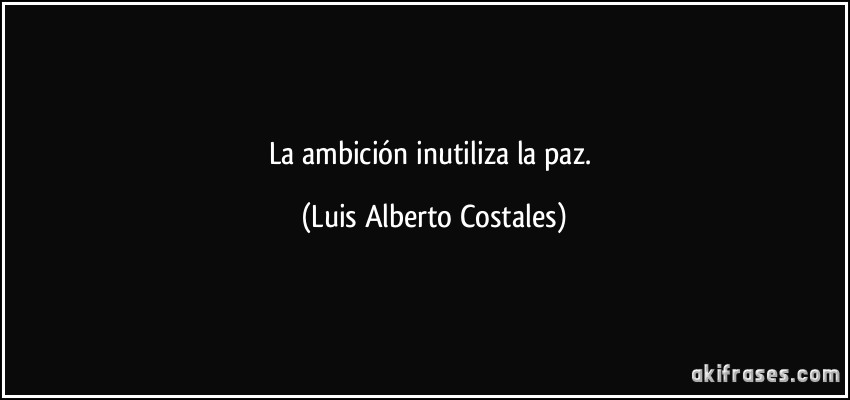 La ambición inutiliza la paz. (Luis Alberto Costales)