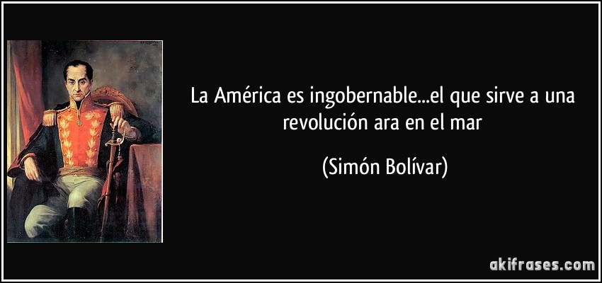 La América es ingobernable...el que sirve a una revolución ara en el mar (Simón Bolívar)