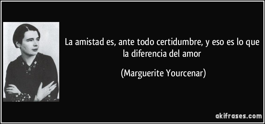 La amistad es, ante todo certidumbre, y eso es lo que la diferencia del amor (Marguerite Yourcenar)