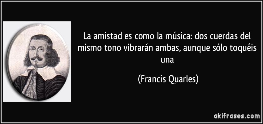 La amistad es como la música: dos cuerdas del mismo tono vibrarán ambas, aunque sólo toquéis una (Francis Quarles)