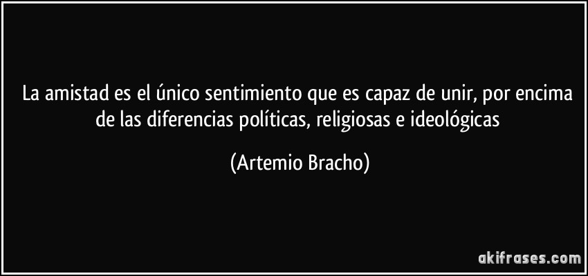 La amistad es el único sentimiento que es capaz de unir, por encima de las diferencias políticas, religiosas e ideológicas (Artemio Bracho)