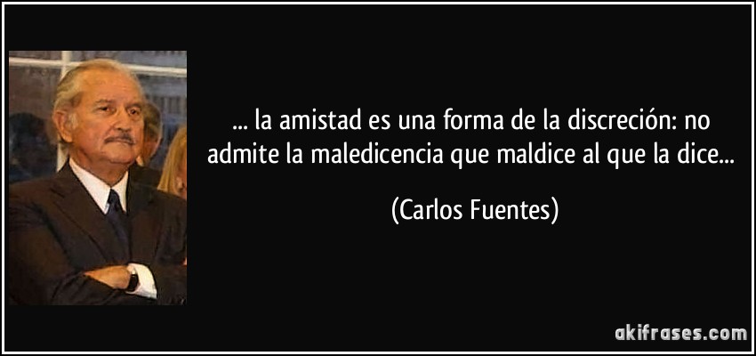 ... la amistad es una forma de la discreción: no admite la maledicencia que maldice al que la dice... (Carlos Fuentes)